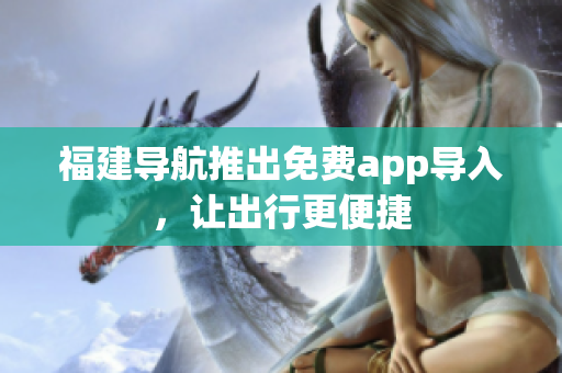 福建导航推出免费app导入，让出行更便捷