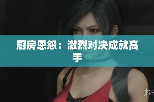 厨房恩怨：激烈对决成就高手