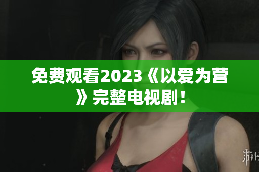 免费观看2023《以爱为营》完整电视剧！