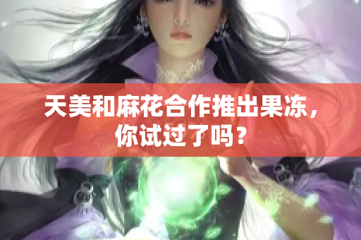 天美和麻花合作推出果冻，你试过了吗？