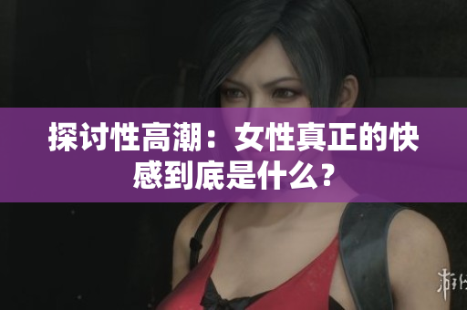 探讨性高潮：女性真正的快感到底是什么？