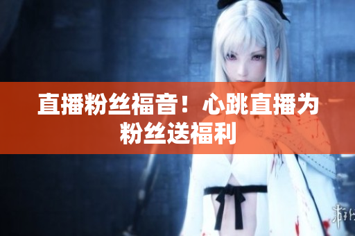 直播粉丝福音！心跳直播为粉丝送福利