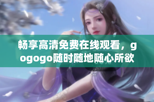 畅享高清免费在线观看，gogogo随时随地随心所欲