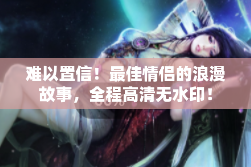 难以置信！最佳情侣的浪漫故事，全程高清无水印！