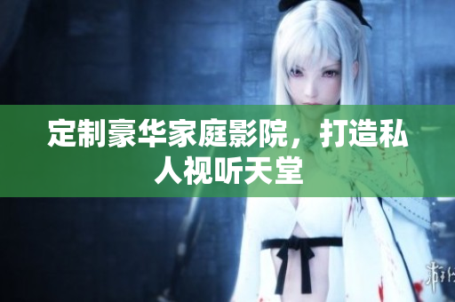 定制豪华家庭影院，打造私人视听天堂