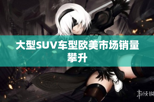 大型SUV车型欧美市场销量攀升