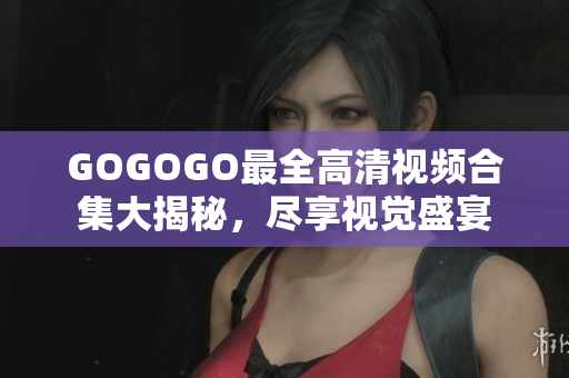 GOGOGO最全高清视频合集大揭秘，尽享视觉盛宴