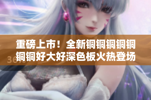 重磅上市！全新铜铜铜铜铜铜铜好大好深色板火热登场