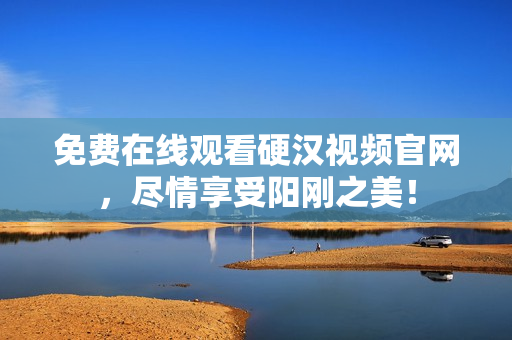 免费在线观看硬汉视频官网，尽情享受阳刚之美！
