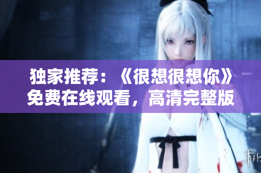 独家推荐：《很想很想你》免费在线观看，高清完整版！