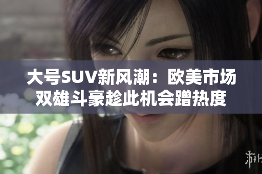 大号SUV新风潮：欧美市场双雄斗豪趁此机会蹭热度