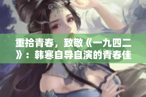 重拾青春，致敬《一九四二》：韩寒自导自演的青春佳作