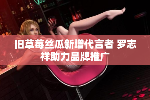 旧草莓丝瓜新增代言者 罗志祥助力品牌推广