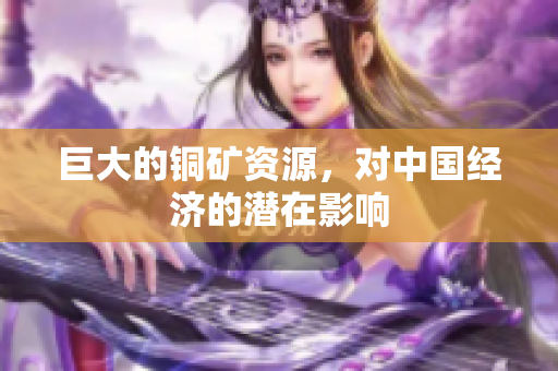 巨大的铜矿资源，对中国经济的潜在影响