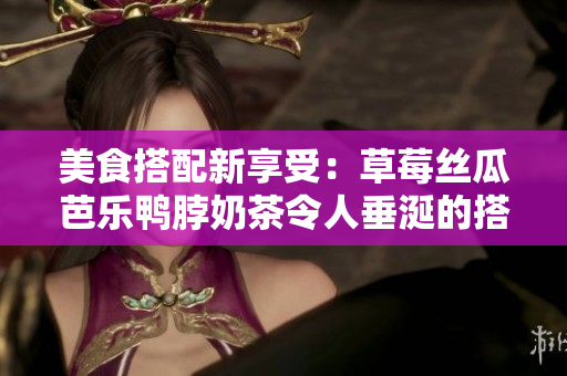 美食搭配新享受：草莓丝瓜芭乐鸭脖奶茶令人垂涎的搭配奥秘
