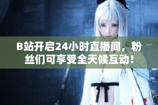 B站开启24小时直播间，粉丝们可享受全天候互动！