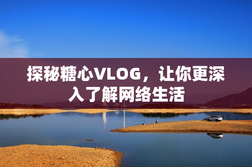 探秘糖心VLOG，让你更深入了解网络生活