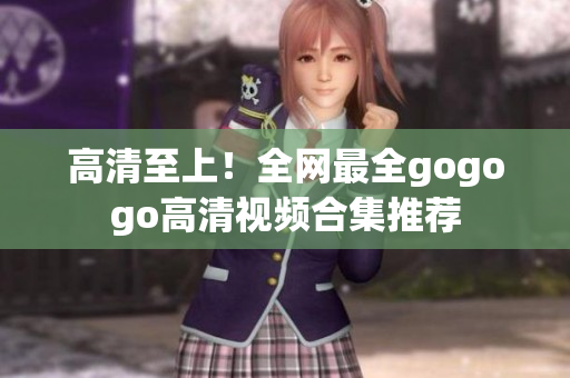 高清至上！全网最全gogogo高清视频合集推荐