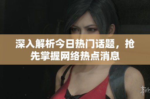 深入解析今日热门话题，抢先掌握网络热点消息