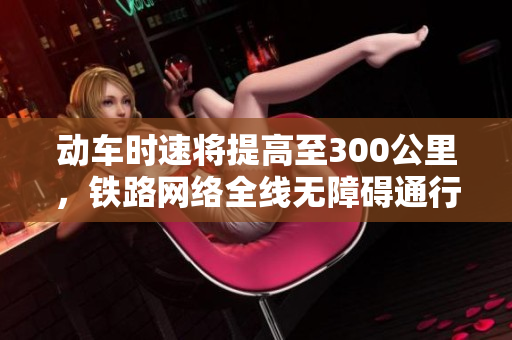 动车时速将提高至300公里，铁路网络全线无障碍通行！