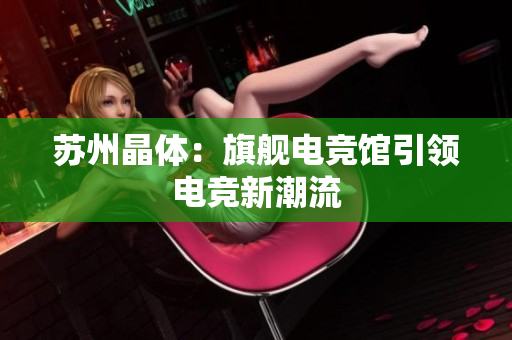 苏州晶体：旗舰电竞馆引领电竞新潮流