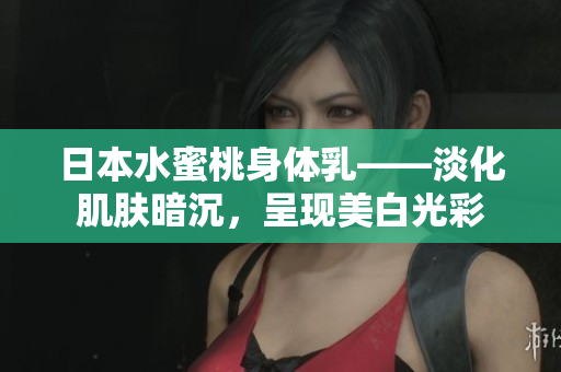 日本水蜜桃身体乳——淡化肌肤暗沉，呈现美白光彩