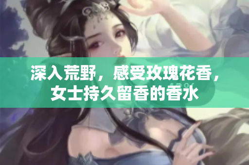 深入荒野，感受玫瑰花香，女士持久留香的香水