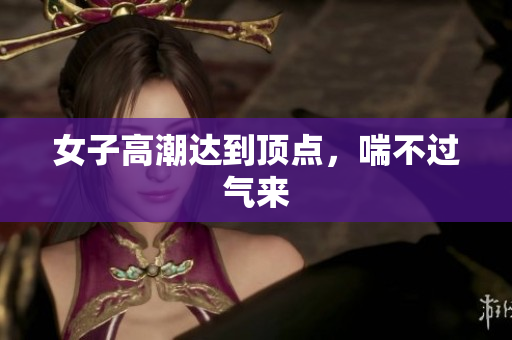 女子高潮达到顶点，喘不过气来