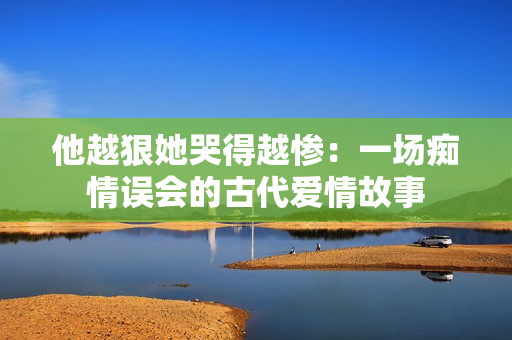 他越狠她哭得越惨：一场痴情误会的古代爱情故事