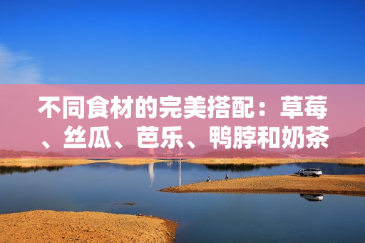 不同食材的完美搭配：草莓、丝瓜、芭乐、鸭脖和奶茶