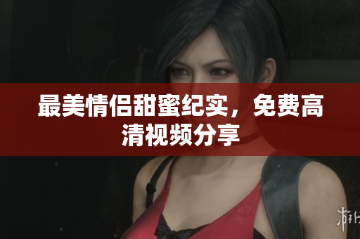 最美情侣甜蜜纪实，免费高清视频分享