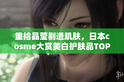 重拾晶莹剔透肌肤，日本cosme大赏美白护肤品TOP10推荐！