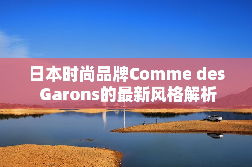 日本时尚品牌Comme des Garons的最新风格解析