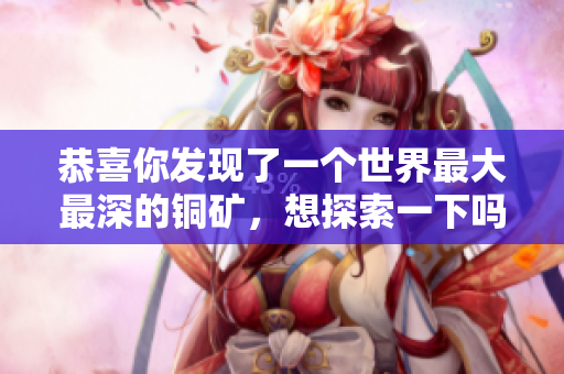 恭喜你发现了一个世界最大最深的铜矿，想探索一下吗？