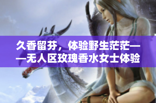 久香留芬，体验野生茫茫——无人区玫瑰香水女士体验分享
