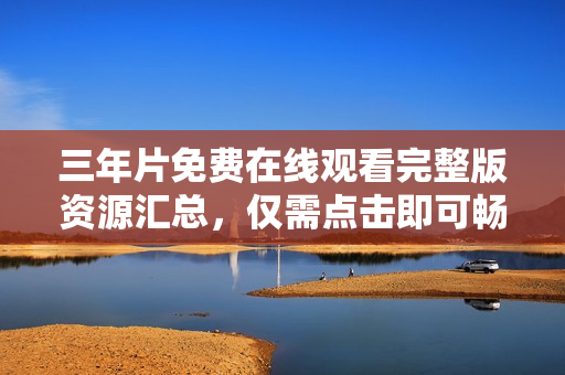 三年片免费在线观看完整版资源汇总，仅需点击即可畅享高清视觉盛宴！