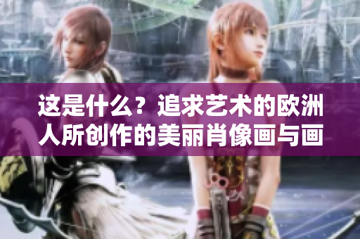 这是什么？追求艺术的欧洲人所创作的美丽肖像画与画作列表