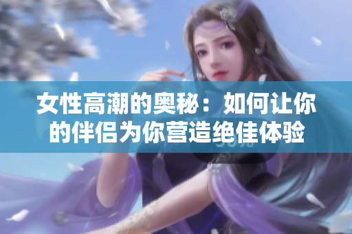 女性高潮的奥秘：如何让你的伴侣为你营造绝佳体验