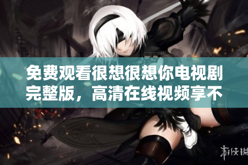 免费观看很想很想你电视剧完整版，高清在线视频享不停