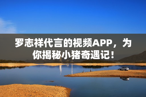罗志祥代言的视频APP，为你揭秘小猪奇遇记！