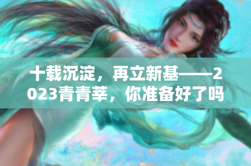 十载沉淀，再立新基——2023青青莘，你准备好了吗？
