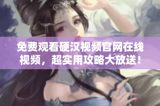 免费观看硬汉视频官网在线视频，超实用攻略大放送！