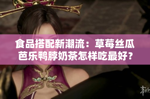食品搭配新潮流：草莓丝瓜芭乐鸭脖奶茶怎样吃最好？