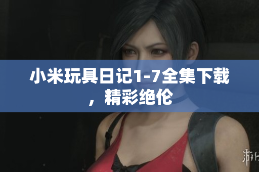 小米玩具日记1-7全集下载，精彩绝伦