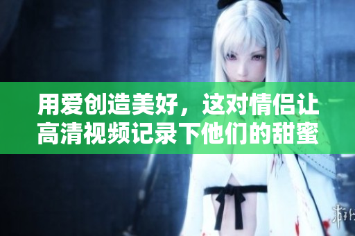 用爱创造美好，这对情侣让高清视频记录下他们的甜蜜瞬间！