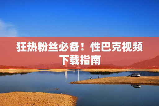 狂热粉丝必备！性巴克视频下载指南