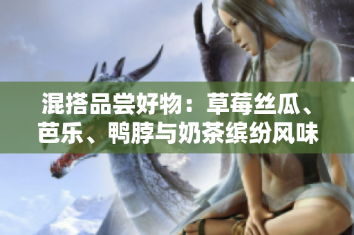 混搭品尝好物：草莓丝瓜、芭乐、鸭脖与奶茶缤纷风味