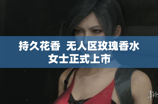 持久花香  无人区玫瑰香水女士正式上市