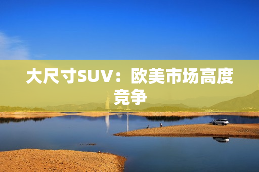 大尺寸SUV：欧美市场高度竞争