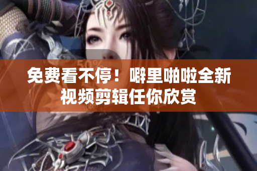 免费看不停！噼里啪啦全新视频剪辑任你欣赏